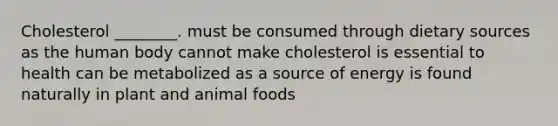 Cholesterol ________. must be consumed through dietary sources as the human body cannot make cholesterol is essential to health can be metabolized as a source of energy is found naturally in plant and animal foods