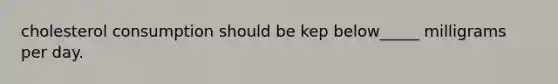 cholesterol consumption should be kep below_____ milligrams per day.