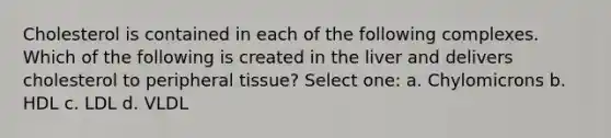 Cholesterol is contained in each of the following complexes. Which of the following is created in the liver and delivers cholesterol to peripheral tissue? Select one: a. Chylomicrons b. HDL c. LDL d. VLDL