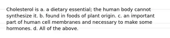 Cholesterol is a. a dietary essential; the human body cannot synthesize it. b. found in foods of plant origin. c. an important part of human cell membranes and necessary to make some hormones. d. All of the above.