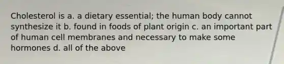 Cholesterol is a. a dietary essential; the human body cannot synthesize it b. found in foods of plant origin c. an important part of human cell membranes and necessary to make some hormones d. all of the above