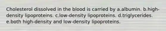 Cholesterol dissolved in the blood is carried by a.albumin. b.high-density lipoproteins. c.low-density lipoproteins. d.triglycerides. e.both high-density and low-density lipoproteins.