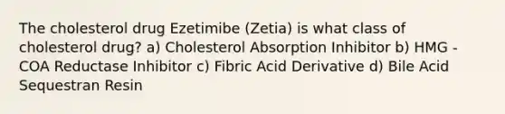 The cholesterol drug Ezetimibe (Zetia) is what class of cholesterol drug? a) Cholesterol Absorption Inhibitor b) HMG - COA Reductase Inhibitor c) Fibric Acid Derivative d) Bile Acid Sequestran Resin