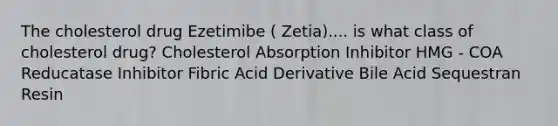 The cholesterol drug Ezetimibe ( Zetia).... is what class of cholesterol drug? Cholesterol Absorption Inhibitor HMG - COA Reducatase Inhibitor Fibric Acid Derivative Bile Acid Sequestran Resin