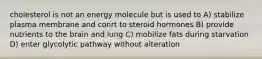 cholesterol is not an energy molecule but is used to A) stabilize plasma membrane and conrt to steroid hormones B) provide nutrients to the brain and lung C) mobilize fats during starvation D) enter glycolytic pathway without alteration