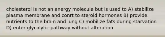 cholesterol is not an energy molecule but is used to A) stabilize plasma membrane and conrt to steroid hormones B) provide nutrients to the brain and lung C) mobilize fats during starvation D) enter glycolytic pathway without alteration