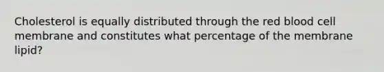 Cholesterol is equally distributed through the red blood cell membrane and constitutes what percentage of the membrane lipid?