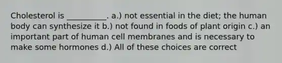 Cholesterol is __________. a.) not essential in the diet; the human body can synthesize it b.) not found in foods of plant origin c.) an important part of human cell membranes and is necessary to make some hormones d.) All of these choices are correct