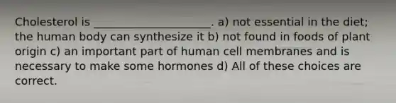 Cholesterol is _____________________. a) not essential in the diet; the human body can synthesize it ﻿﻿﻿b) not found in foods of plant origin ﻿﻿﻿c) an important part of human cell membranes and is necessary to make some hormones ﻿﻿﻿d) All of these choices are correct.