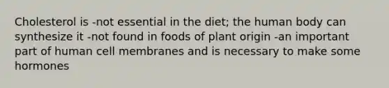 Cholesterol is -not essential in the diet; the human body can synthesize it -not found in foods of plant origin -an important part of human cell membranes and is necessary to make some hormones