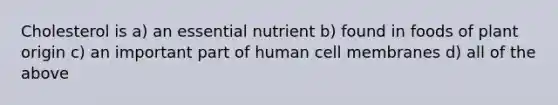 Cholesterol is a) an essential nutrient b) found in foods of plant origin c) an important part of human cell membranes d) all of the above