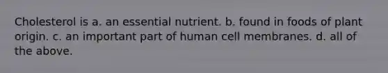 Cholesterol is a. an essential nutrient. b. found in foods of plant origin. c. an important part of human cell membranes. d. all of the above.