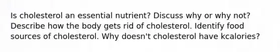 Is cholesterol an essential nutrient? Discuss why or why not? Describe how the body gets rid of cholesterol. Identify food sources of cholesterol. Why doesn't cholesterol have kcalories?