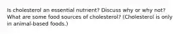 Is cholesterol an essential nutrient? Discuss why or why not? What are some food sources of cholesterol? (Cholesterol is only in animal-based foods.)