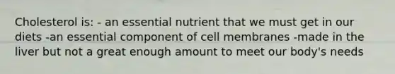 Cholesterol is: - an essential nutrient that we must get in our diets -an essential component of cell membranes -made in the liver but not a great enough amount to meet our body's needs