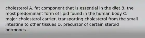 cholesterol A. fat component that is essential in the diet B. the most predominant form of lipid found in the human body C. major cholesterol carrier, transporting cholesterol from the small intestine to other tissues D. precursor of certain steroid hormones