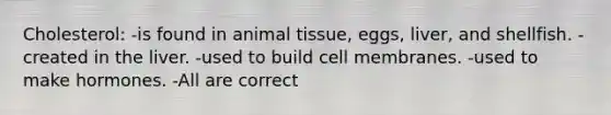 Cholesterol: -is found in animal tissue, eggs, liver, and shellfish. -created in the liver. -used to build cell membranes. -used to make hormones. -All are correct