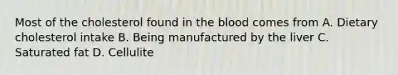 Most of the cholesterol found in the blood comes from A. Dietary cholesterol intake B. Being manufactured by the liver C. Saturated fat D. Cellulite