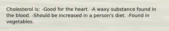 Cholesterol is: -Good for the heart. -A waxy substance found in the blood. -Should be increased in a person's diet. -Found in vegetables.