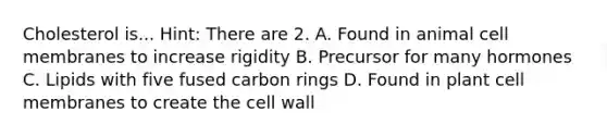 Cholesterol is... Hint: There are 2. A. Found in animal cell membranes to increase rigidity B. Precursor for many hormones C. Lipids with five fused carbon rings D. Found in plant cell membranes to create the cell wall