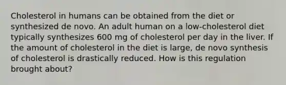 Cholesterol in humans can be obtained from the diet or synthesized de novo. An adult human on a low-cholesterol diet typically synthesizes 600 mg of cholesterol per day in the liver. If the amount of cholesterol in the diet is large, de novo synthesis of cholesterol is drastically reduced. How is this regulation brought about?