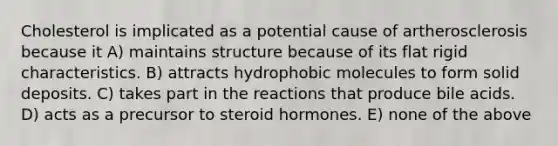 Cholesterol is implicated as a potential cause of artherosclerosis because it A) maintains structure because of its flat rigid characteristics. B) attracts hydrophobic molecules to form solid deposits. C) takes part in the reactions that produce bile acids. D) acts as a precursor to steroid hormones. E) none of the above