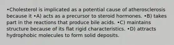 •Cholesterol is implicated as a potential cause of atherosclerosis because it •A) acts as a precursor to steroid hormones. •B) takes part in the reactions that produce bile acids. •C) maintains structure because of its flat rigid characteristics. •D) attracts hydrophobic molecules to form solid deposits.