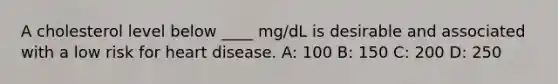 A cholesterol level below ____ mg/dL is desirable and associated with a low risk for heart disease. A: 100 B: 150 C: 200 D: 250