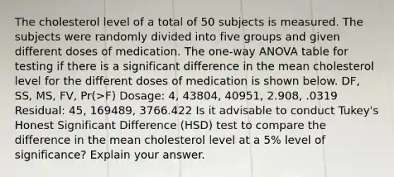 The cholesterol level of a total of 50 subjects is measured. The subjects were randomly divided into five groups and given different doses of medication. The one-way ANOVA table for testing if there is a significant difference in the mean cholesterol level for the different doses of medication is shown below. DF, SS, MS, FV, Pr(>F) Dosage: 4, 43804, 40951, 2.908, .0319 Residual: 45, 169489, 3766.422 Is it advisable to conduct Tukey's Honest Significant Difference (HSD) test to compare the difference in the mean cholesterol level at a 5% level of significance? Explain your answer.