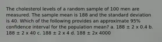 The cholesterol levels of a random sample of 100 men are measured. The sample mean is 188 and the standard deviation is 40. Which of the following provides an approximate 95% confidence interval for the population mean? a. 188 ± 2 x 0.4 b. 188 ± 2 x 40 c. 188 ± 2 x 4 d. 188 ± 2x 4000