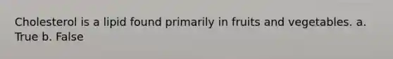 Cholesterol is a lipid found primarily in fruits and vegetables. a. True b. False