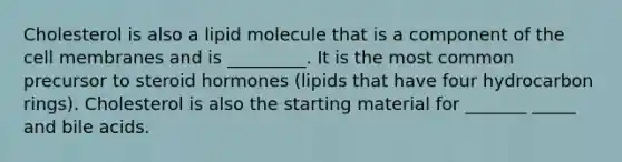 Cholesterol is also a lipid molecule that is a component of the cell membranes and is _________. It is the most common precursor to steroid hormones (lipids that have four hydrocarbon rings). Cholesterol is also the starting material for _______ _____ and bile acids.