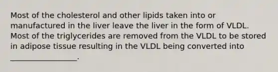 Most of the cholesterol and other lipids taken into or manufactured in the liver leave the liver in the form of VLDL. Most of the triglycerides are removed from the VLDL to be stored in adipose tissue resulting in the VLDL being converted into _________________.