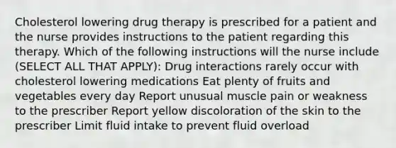 Cholesterol lowering drug therapy is prescribed for a patient and the nurse provides instructions to the patient regarding this therapy. Which of the following instructions will the nurse include (SELECT ALL THAT APPLY): Drug interactions rarely occur with cholesterol lowering medications Eat plenty of fruits and vegetables every day Report unusual muscle pain or weakness to the prescriber Report yellow discoloration of the skin to the prescriber Limit fluid intake to prevent fluid overload