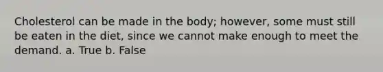 Cholesterol can be made in the body; however, some must still be eaten in the diet, since we cannot make enough to meet the demand. a. True b. False
