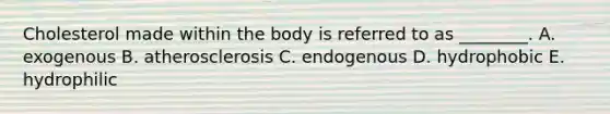 Cholesterol made within the body is referred to as ________. A. exogenous B. atherosclerosis C. endogenous D. hydrophobic E. hydrophilic