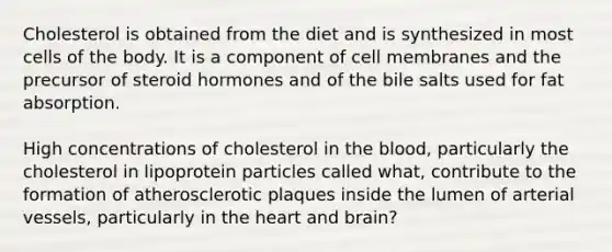 Cholesterol is obtained from the diet and is synthesized in most cells of the body. It is a component of cell membranes and the precursor of steroid hormones and of the bile salts used for fat absorption.  High concentrations of cholesterol in the blood, particularly the cholesterol in lipoprotein particles called what, contribute to the formation of atherosclerotic plaques inside the lumen of arterial vessels, particularly in the heart and brain?