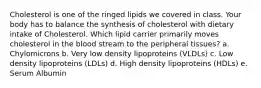 Cholesterol is one of the ringed lipids we covered in class. Your body has to balance the synthesis of cholesterol with dietary intake of Cholesterol. Which lipid carrier primarily moves cholesterol in the blood stream to the peripheral tissues? a. Chylomicrons b. Very low density lipoproteins (VLDLs) c. Low density lipoproteins (LDLs) d. High density lipoproteins (HDLs) e. Serum Albumin