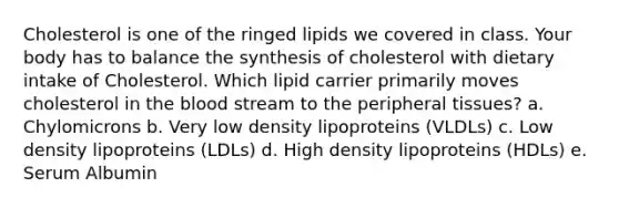 Cholesterol is one of the ringed lipids we covered in class. Your body has to balance the synthesis of cholesterol with dietary intake of Cholesterol. Which lipid carrier primarily moves cholesterol in the blood stream to the peripheral tissues? a. Chylomicrons b. Very low density lipoproteins (VLDLs) c. Low density lipoproteins (LDLs) d. High density lipoproteins (HDLs) e. Serum Albumin