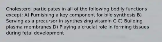 Cholesterol participates in all of the following bodily functions except: A) Furnishing a key component for bile synthesis B) Serving as a precursor in synthesizing vitamin C C) Building plasma membranes D) Playing a crucial role in forming tissues during fetal development