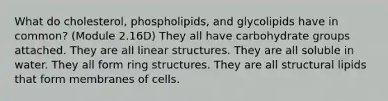 What do cholesterol, phospholipids, and glycolipids have in common? (Module 2.16D) They all have carbohydrate groups attached. They are all linear structures. They are all soluble in water. They all form ring structures. They are all structural lipids that form membranes of cells.