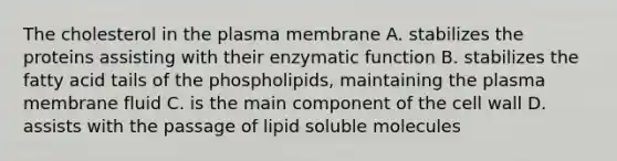 The cholesterol in the plasma membrane A. stabilizes the proteins assisting with their enzymatic function B. stabilizes the fatty acid tails of the phospholipids, maintaining the plasma membrane fluid C. is the main component of the cell wall D. assists with the passage of lipid soluble molecules