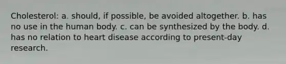 Cholesterol: a. should, if possible, be avoided altogether. b. has no use in the human body. c. can be synthesized by the body. d. has no relation to heart disease according to present-day research.