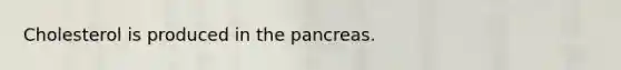 Cholesterol is produced in the pancreas.