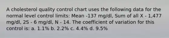 A cholesterol quality control chart uses the following data for the normal level control limits: Mean -137 mg/dl, Sum of all X - 1,477 mg/dl, 2S - 6 mg/dl, N - 14. The coefficient of variation for this control is: a. 1.1% b. 2.2% c. 4.4% d. 9.5%