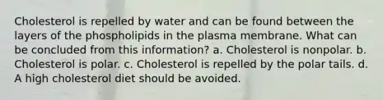 Cholesterol is repelled by water and can be found between the layers of the phospholipids in the plasma membrane. What can be concluded from this information? a. Cholesterol is nonpolar. b. Cholesterol is polar. c. Cholesterol is repelled by the polar tails. d. A high cholesterol diet should be avoided.