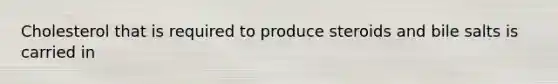 Cholesterol that is required to produce steroids and bile salts is carried in