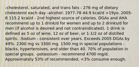 -cholesterol, saturated, and trans fats - 276 mg of dietary cholesterol each day -alcohol: 1977-78 44.9 kcal/d >19yo. 2005-6 115.2 kcal/d - 2nd highest source of calories. DGAs and AHA recommend up to 1 drink/d for women and up to 2 drinks/d for men (if alcohol is desired and not contraindicated). 1 drink is defined as 5 oz of wine, 12 oz of beer, or 1-1/2 oz of distilled spirits. -Sodium - consistent over years. Exceeds 2005 DGAs by 49%. 2300 mg vs 3300 mg. 1500 mg in special populations - blacks, hypertensives, and older than 40. 70% of population in special groups. -potassium - recommend 4700 mg/d. Approximately 53% of recommended, <3% consume enough.