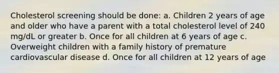 Cholesterol screening should be done: a. Children 2 years of age and older who have a parent with a total cholesterol level of 240 mg/dL or greater b. Once for all children at 6 years of age c. Overweight children with a family history of premature cardiovascular disease d. Once for all children at 12 years of age