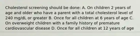 Cholesterol screening should be done: A. On children 2 years of age and older who have a parent with a total cholesterol level of 240 mg/dL or greater B. Once for all children at 6 years of age C. On overweight children with a family history of premature cardiovascular disease D. Once for all children at 12 years of age